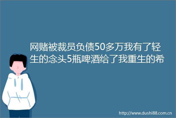 网赌被裁员负债50多万我有了轻生的念头5瓶啤酒给了我重生的希望