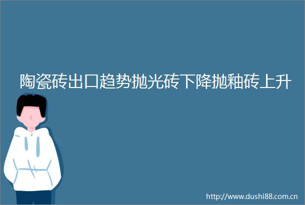陶瓷砖出口趋势抛光砖下降抛釉砖上升