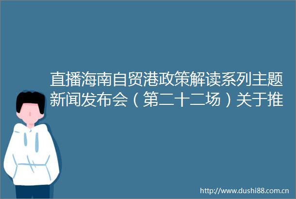 直播海南自贸港政策解读系列主题新闻发布会（第二十二场）关于推动海南省人口高质量发展的实施意见专场