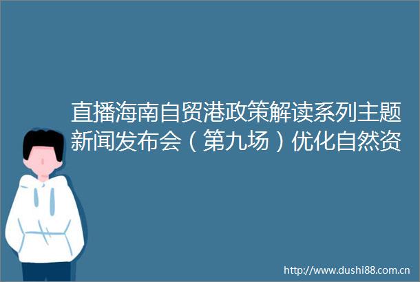 直播海南自贸港政策解读系列主题新闻发布会（第九场）优化自然资源要素供给专场