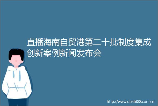 直播海南自贸港第二十批制度集成创新案例新闻发布会