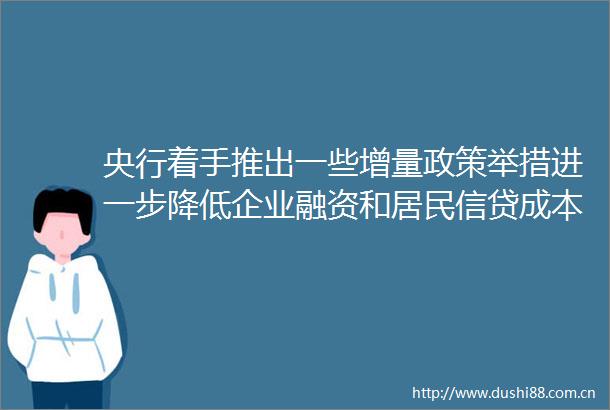 央行着手推出一些增量政策举措进一步降低企业融资和居民信贷成本