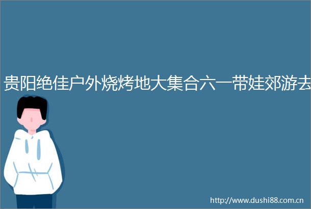 贵阳绝佳户外烧烤地大集合六一带娃郊游去