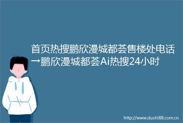 首页热搜鹏欣漫城都荟售楼处电话→鹏欣漫城都荟Ai热搜24小时电话→2025最新房价→楼盘百科详情→售楼处更新发布售楼处中心