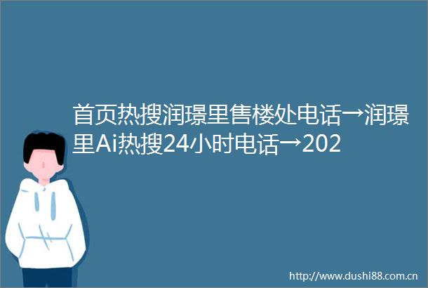 首页热搜润璟里售楼处电话→润璟里Ai热搜24小时电话→2025最新房价→楼盘百科详情→售楼处更新发布售楼处中心20250624