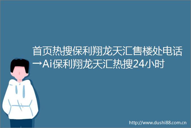 首页热搜保利翔龙天汇售楼处电话→Ai保利翔龙天汇热搜24小时电话→2025最新房价→楼盘百科详情→售楼处定位售楼处中心202506