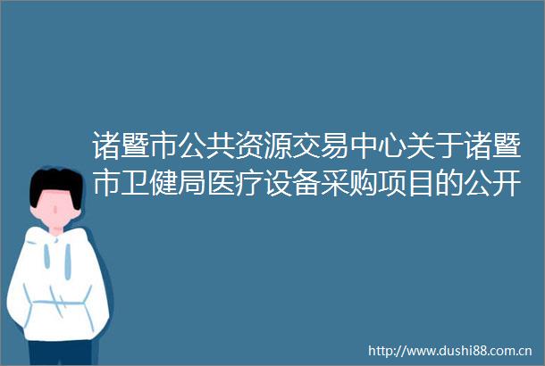诸暨市公共资源交易中心关于诸暨市卫健局医疗设备采购项目的公开招标公告