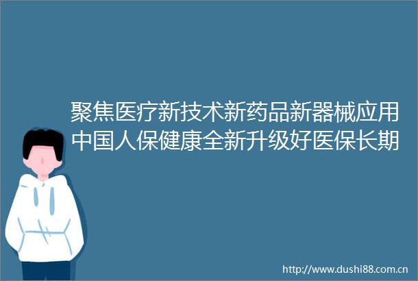 聚焦医疗新技术新药品新器械应用人保健康全新升级好医保长期医疗系列产品