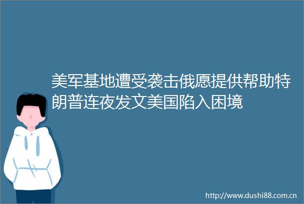 美军基地遭受袭击俄愿提供帮助特朗普连夜发文美国陷入困境