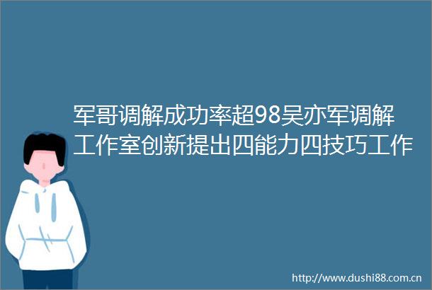 军哥调解成功率超98吴亦军调解工作室创新提出四能力四技巧工作法