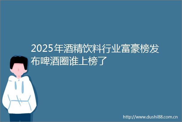 2025年酒精饮料行业富豪榜发布啤酒圈谁上榜了