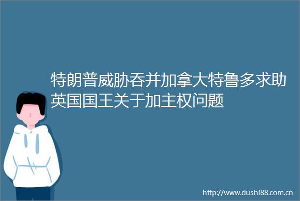 特朗普威胁吞并加拿大特鲁多求助英国国王关于加主权问题