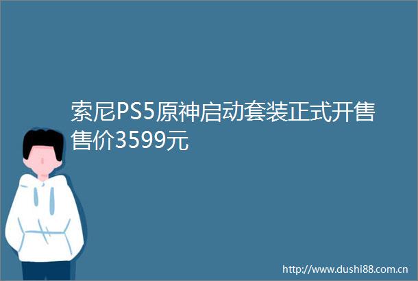 索尼PS5原神启动套装正式开售售价3599元