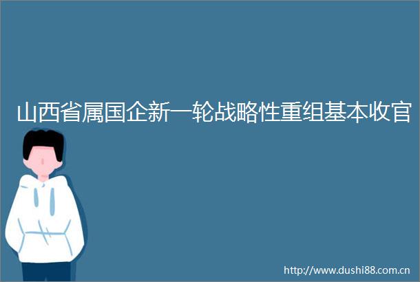 山西省属国企新一轮战略性重组基本收官