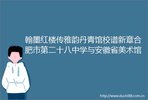 翰墨红楼传雅韵丹青馆校谱新章合肥市第二十八中学与安徽省美术馆启动馆校合作