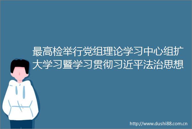 最高行党组理论学习中心组扩大学习暨学习贯彻法治思想专题辅导报告会