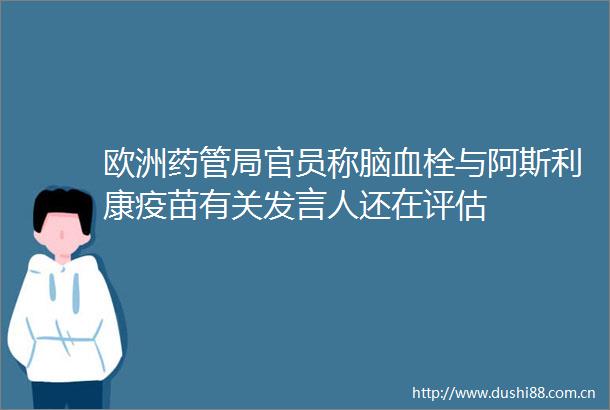 欧洲药管局官员称脑血栓与阿斯利康疫苗有关发言人还在评估
