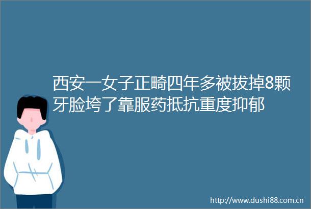 西安一女子正畸四年多被拔掉8颗牙脸垮了靠服药抵抗重度抑郁