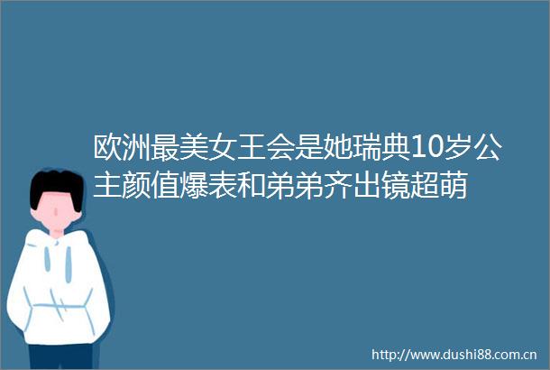 欧洲最美女王会是她瑞典10岁公主颜值爆表和弟弟齐出镜超萌