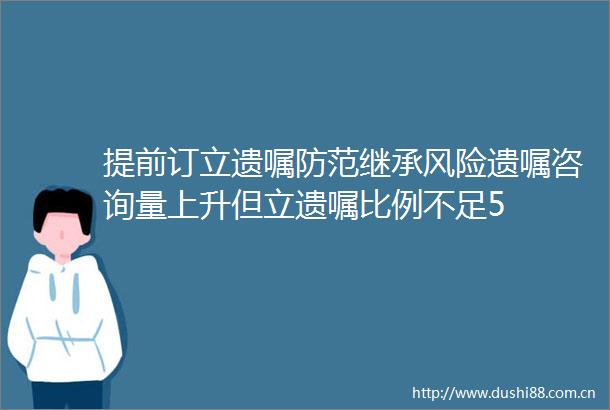 提前订立遗嘱防范继承风险遗嘱咨询量上升但立遗嘱比例不足5