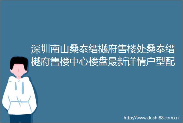 深圳南山桑泰缙樾府售楼处桑泰缙樾府售楼中心楼盘最新详情户型配套价格