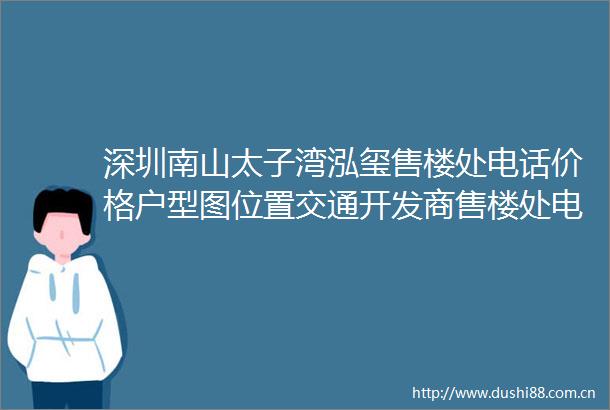 深圳南山太子湾泓玺售楼处电话价格户型图位置交通开发商售楼处电话