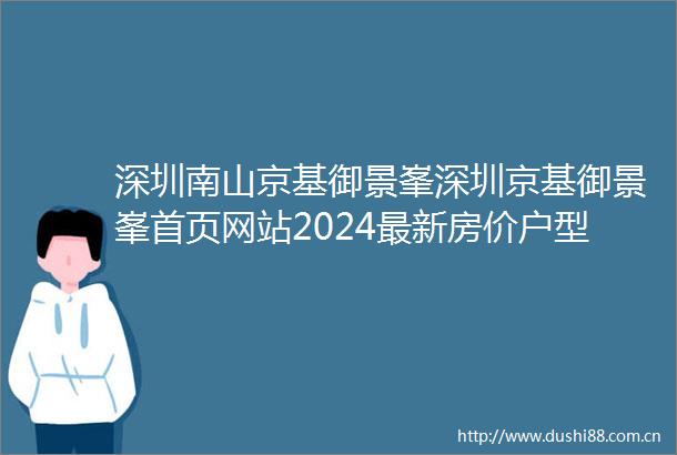 深圳南山京基御景峯深圳京基御景峯首页网站2024最新房价户型图小区配套