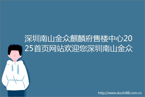 深圳南山金众麒麟府售楼中心2025首页网站欢迎您深圳南山金众麒麟府楼盘详情展示中心在售户型备案价营销中心400服务电话