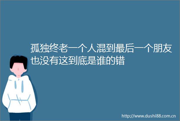 孤独终老一个人混到最后一个朋友也没有这到底是谁的错