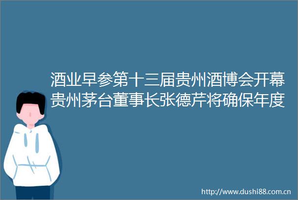 酒业早参第十三届贵州酒博会开幕贵州茅台董事长张德芹将确保年度营收15增长目标完成