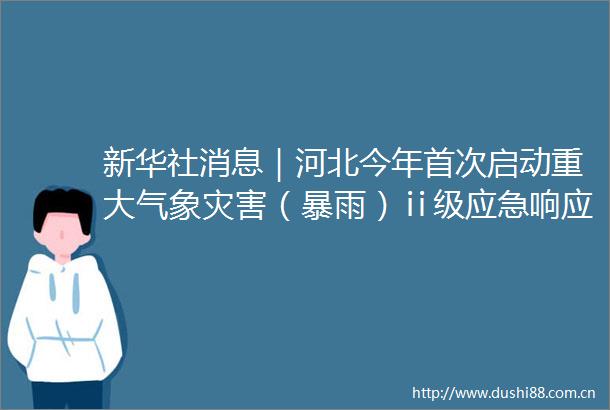 新华社消息｜河北今年首次启动重大气象灾害（暴雨）ⅱ级应急响应