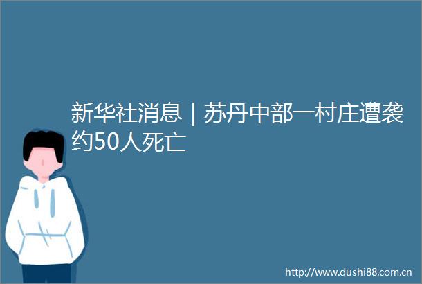 新华社消息｜苏丹中部一村庄遭袭约50人死亡