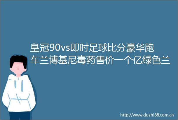 皇冠90vs即时足球比分豪华跑车兰博基尼毒药售价一个亿绿色兰博基尼毒药上街回头率爆表