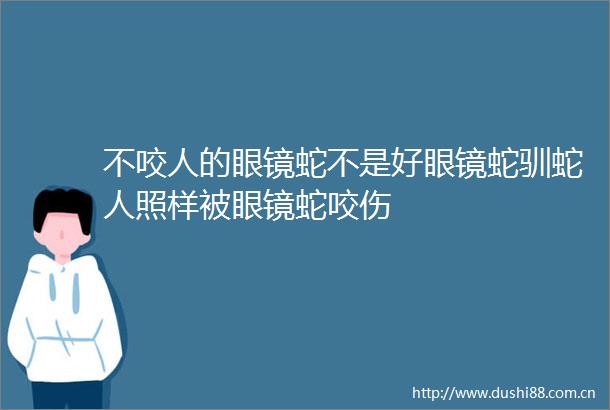 不咬人的眼镜蛇不是好眼镜蛇驯蛇人照样被眼镜蛇咬伤