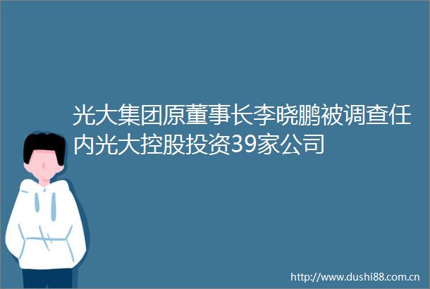 光大集团原董事长李晓鹏被调查任内光大控股投资39家公司