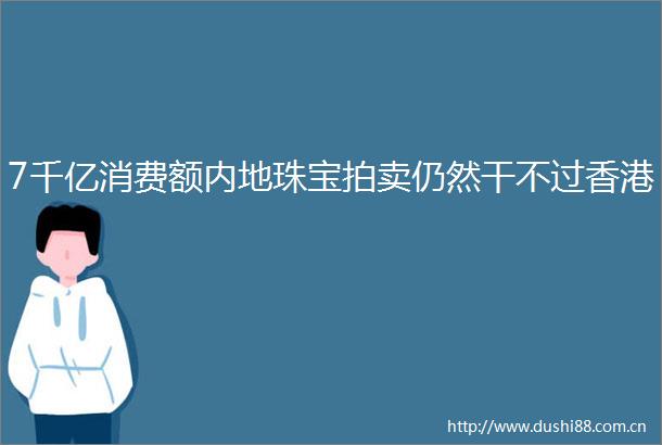 7千亿消费额内地珠宝拍卖仍然干不过香港