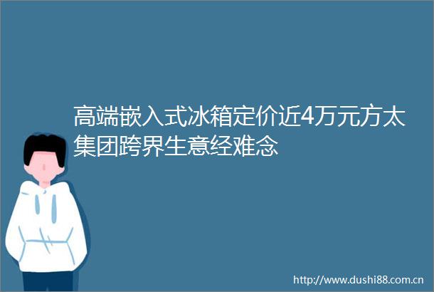 高端嵌入式冰箱定价近4万元方太集团跨界生意经难念