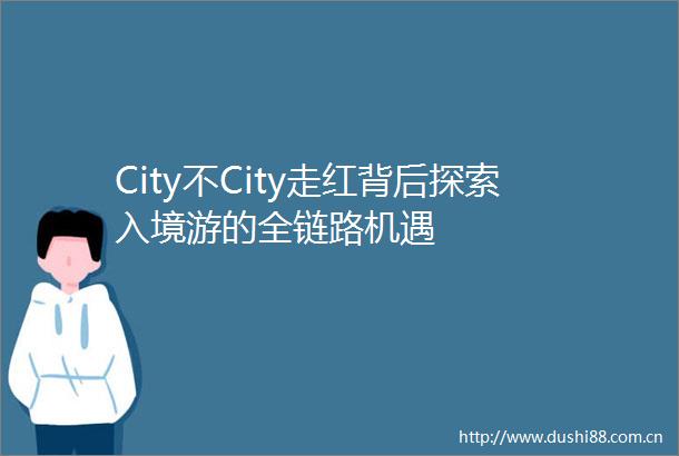 City不City走红背后探索入境游的全链路机遇