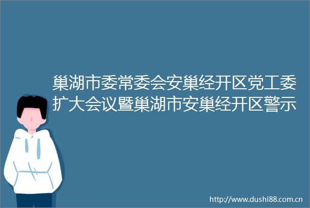 巢湖市委常委会安巢经开区党工委扩大会议暨巢湖市安巢经开区警示教育大会召开