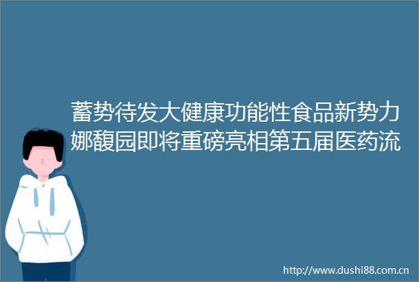蓄势待发大健康功能性食品新势力娜馥园即将重磅亮相第五届医药流通贸易大会诚邀合作伙伴共创共赢