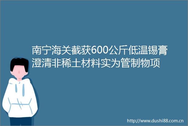 南宁海关截获600公斤低温锡膏澄清非稀土材料实为管制物项