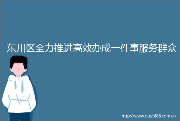 东川区全力推进高效办成一件事服务群众