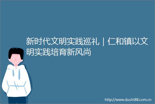 新时代文明实践巡礼｜仁和镇以文明实践培育新风尚