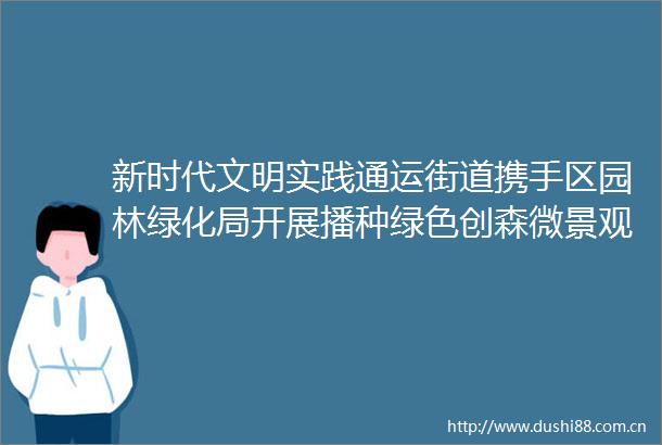 新时代文明实践通运街道携手区园林绿化局开展播种绿色创森微景观制作体验活动