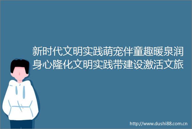 新时代文明实践萌宠伴童趣暖泉润身心隆化文明实践带建设激活文旅融合新生态