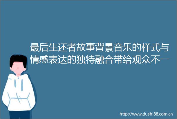 最后生还者故事背景音乐的样式与情感表达的独特融合带给观众不一样的游戏体验