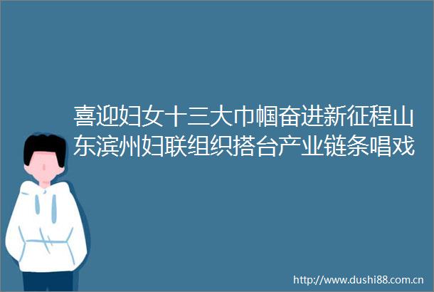 喜迎妇女十三大巾帼奋进新征程山东滨州妇联组织搭台产业链条唱戏妇女群众受益