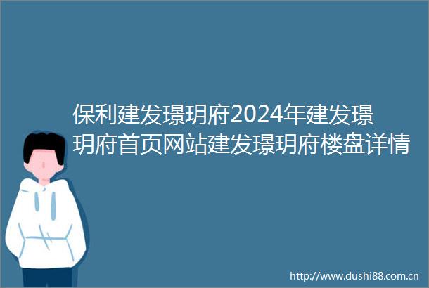 保利建发璟玥府2024年建发璟玥府首页网站建发璟玥府楼盘详情户型配套