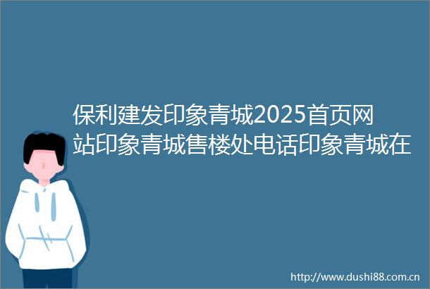 保利建发印象青城2025首页网站印象青城售楼处电话印象青城在售户型小区配套最新价格周边详情容积率楼盘详情