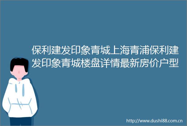 保利建发印象青城上海青浦保利建发印象青城楼盘详情最新房价户型图交通小区环境配套